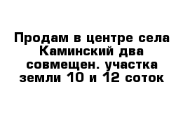 Продам в центре села Каминский два совмещен. участка земли 10 и 12 соток